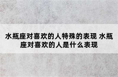 水瓶座对喜欢的人特殊的表现 水瓶座对喜欢的人是什么表现